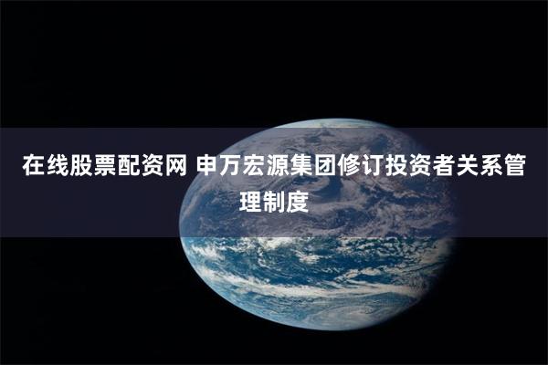 在线股票配资网 申万宏源集团修订投资者关系管理制度