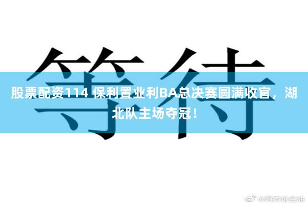 股票配资114 保利置业利BA总决赛圆满收官，湖北队主场夺冠！