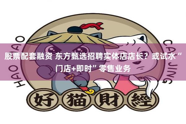 股票配套融资 东方甄选招聘实体店店长？或试水“门店+即时”零售业务