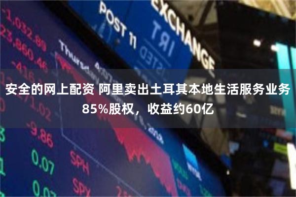 安全的网上配资 阿里卖出土耳其本地生活服务业务85%股权，收益约60亿