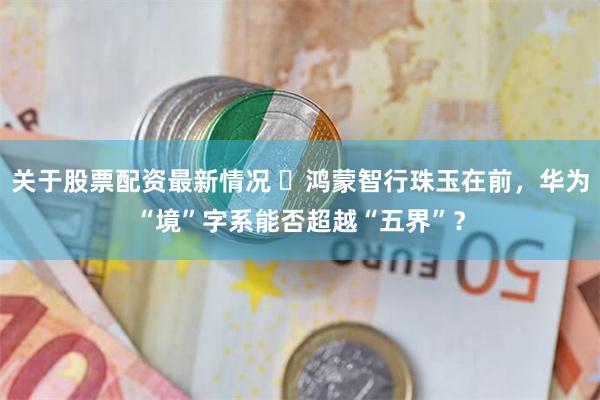 关于股票配资最新情况 ​鸿蒙智行珠玉在前，华为“境”字系能否超越“五界”？