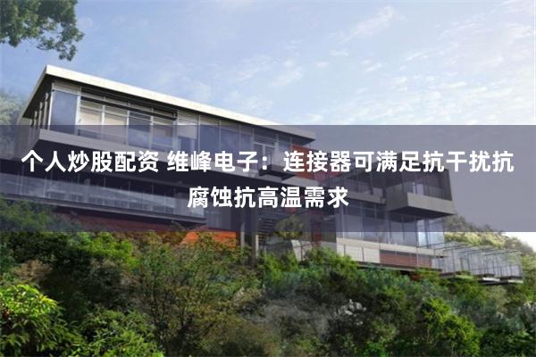 个人炒股配资 维峰电子：连接器可满足抗干扰抗腐蚀抗高温需求