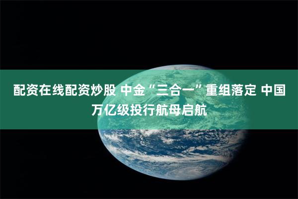 配资在线配资炒股 中金“三合一”重组落定 中国万亿级投行航母启航