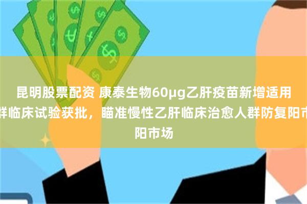 昆明股票配资 康泰生物60μg乙肝疫苗新增适用人群临床试验获批，瞄准慢性乙肝临床治愈人群防复阳市场