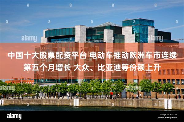 中国十大股票配资平台 电动车推动欧洲车市连续第五个月增长 大众、比亚迪等份额上升