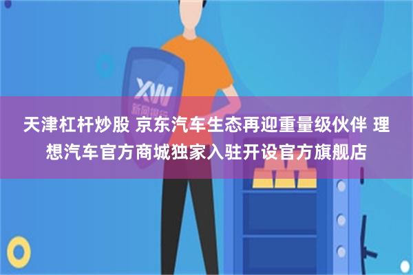 天津杠杆炒股 京东汽车生态再迎重量级伙伴 理想汽车官方商城独家入驻开设官方旗舰店