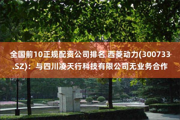 全国前10正规配资公司排名 西菱动力(300733.SZ)：与四川凌天行科技有限公司无业务合作