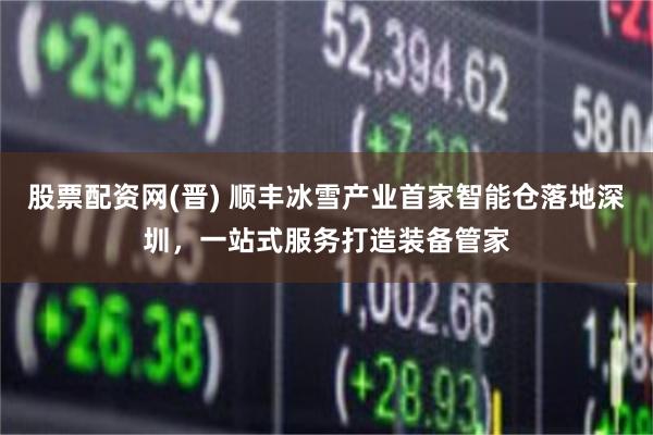 股票配资网(晋) 顺丰冰雪产业首家智能仓落地深圳，一站式服务打造装备管家