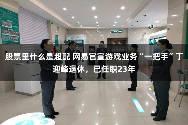 股票里什么是超配 网易官宣游戏业务“一把手”丁迎峰退休，已任职23年