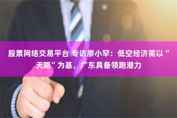 股票网络交易平台 专访廖小罕:低空经济需以“天路”为基,广东具备领跑潜力