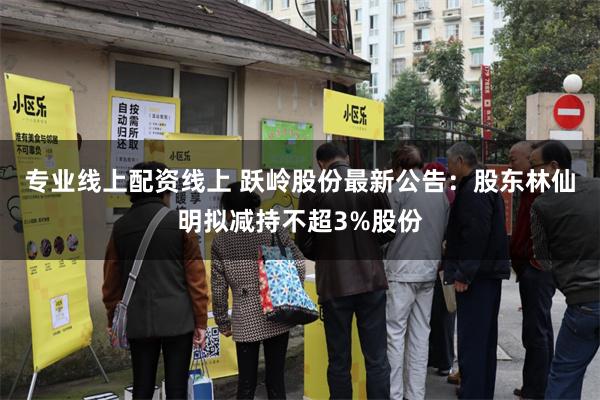 专业线上配资线上 跃岭股份最新公告：股东林仙明拟减持不超3%股份