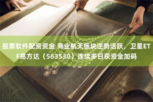 股票软件配资资金 商业航天板块逆势活跃，卫星ETF易方达（563530）连续多日获资金加码