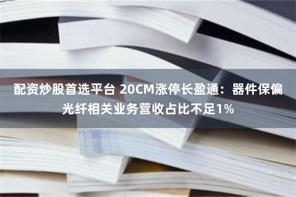 配资炒股首选平台 20CM涨停长盈通：器件保偏光纤相关业务营收占比不足1%