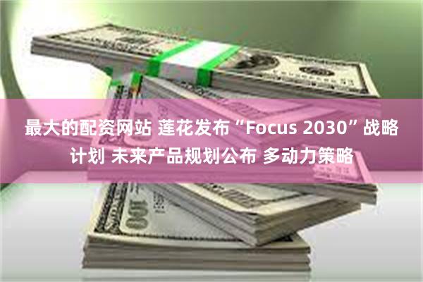 最大的配资网站 莲花发布“Focus 2030”战略计划 未来产品规划公布 多动力策略