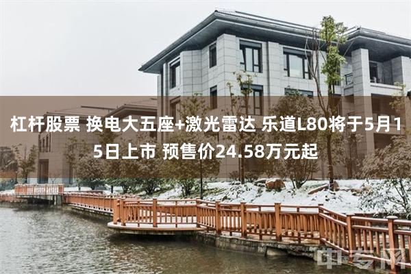 杠杆股票 换电大五座+激光雷达 乐道L80将于5月15日上市 预售价24.58万元起