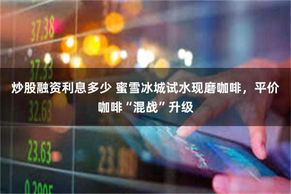 炒股融资利息多少 蜜雪冰城试水现磨咖啡，平价咖啡“混战”升级