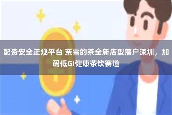 配资安全正规平台 奈雪的茶全新店型落户深圳，加码低GI健康茶饮赛道