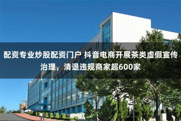 配资专业炒股配资门户 抖音电商开展茶类虚假宣传治理，清退违规商家超600家