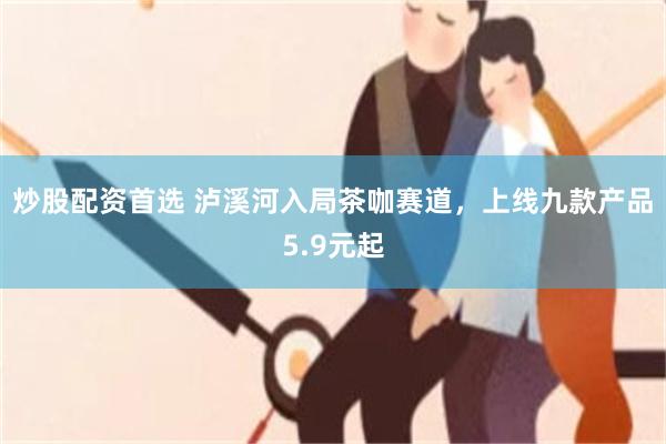 炒股配资首选 泸溪河入局茶咖赛道，上线九款产品5.9元起
