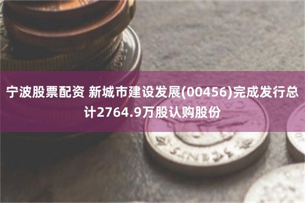 宁波股票配资 新城市建设发展(00456)完成发行总计2764.9万股认购股份