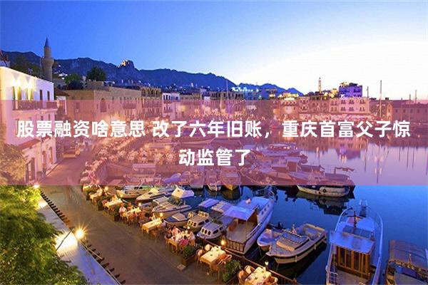 股票融资啥意思 改了六年旧账，重庆首富父子惊动监管了