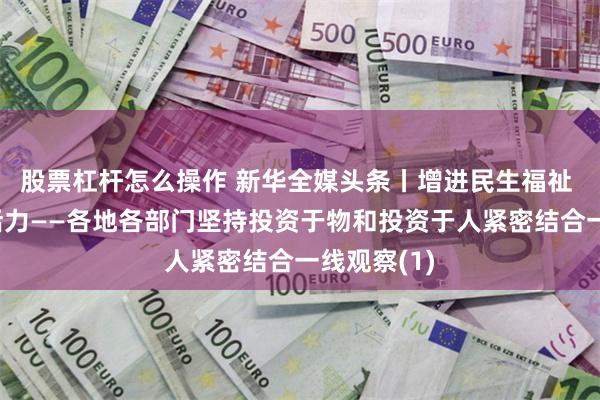股票杠杆怎么操作 新华全媒头条丨增进民生福祉 激发经济活力——各地各部门坚持投资于物和投资于人紧密结合一线观察(1)