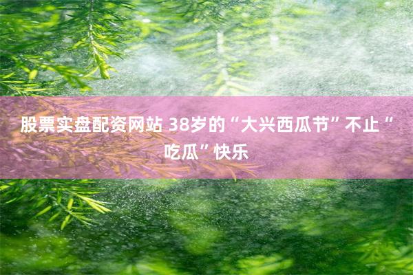股票实盘配资网站 38岁的“大兴西瓜节”不止“吃瓜”快乐