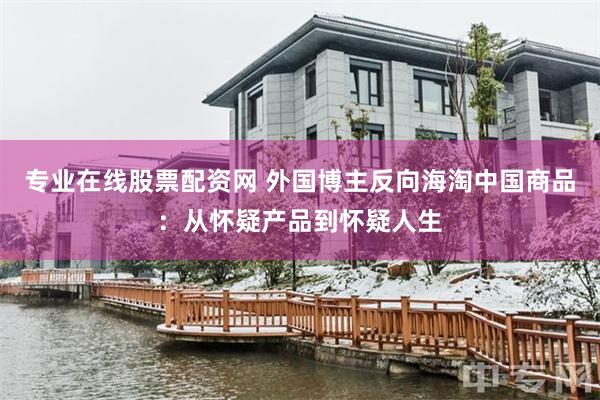 专业在线股票配资网 外国博主反向海淘中国商品：从怀疑产品到怀疑人生