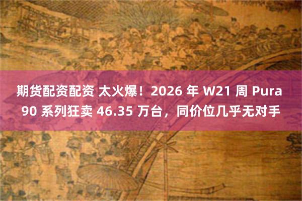 期货配资配资 太火爆！2026 年 W21 周 Pura 90 系列狂卖 46.35 万台，同价位几乎无对手