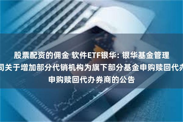 股票配资的佣金 软件ETF银华: 银华基金管理股份有限公司关于增加部分代销机构为旗下部分基金申购赎回代办券商的公告