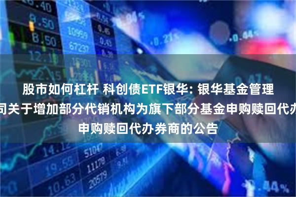 股市如何杠杆 科创债ETF银华: 银华基金管理股份有限公司关于增加部分代销机构为旗下部分基金申购赎回代办券商的公告