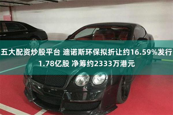 五大配资炒股平台 迪诺斯环保拟折让约16.59%发行1.78亿股 净筹约2333万港元