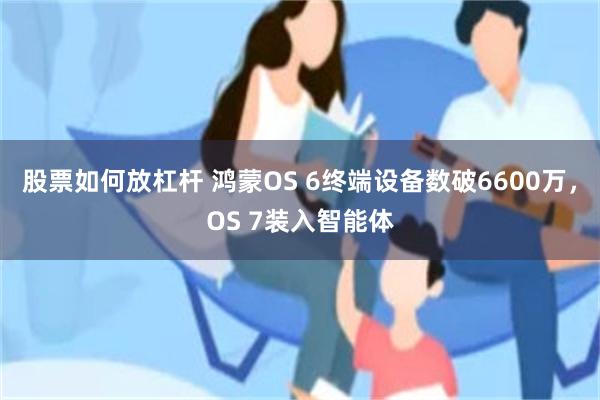 股票如何放杠杆 鸿蒙OS 6终端设备数破6600万,OS 7装入智能体