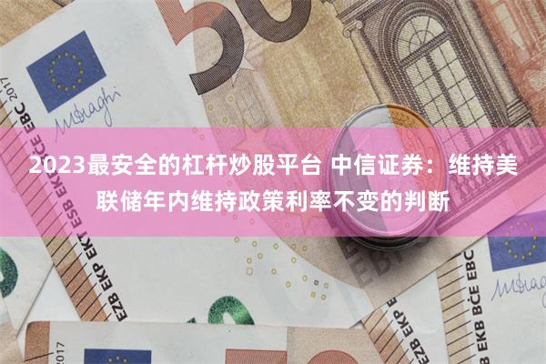 2023最安全的杠杆炒股平台 中信证券：维持美联储年内维持政策利率不变的判断