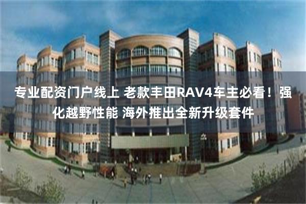 专业配资门户线上 老款丰田RAV4车主必看！强化越野性能 海外推出全新升级套件