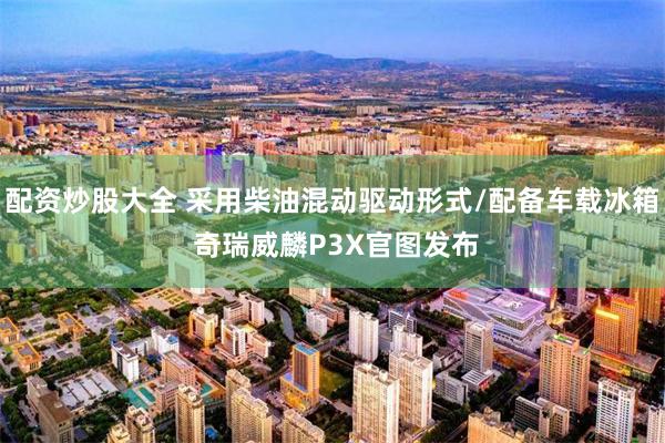 配资炒股大全 采用柴油混动驱动形式/配备车载冰箱 奇瑞威麟P3X官图发布
