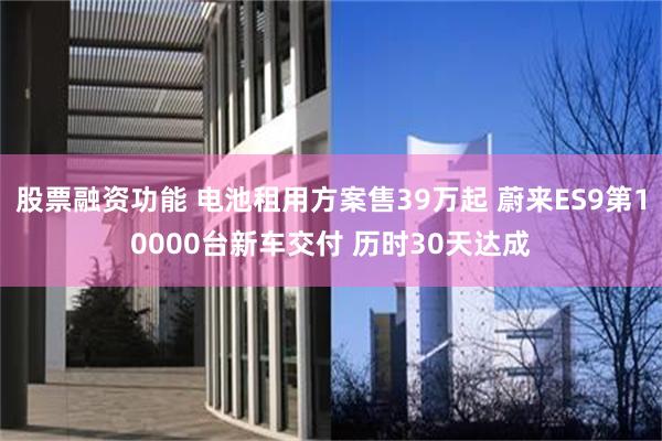 股票融资功能 电池租用方案售39万起 蔚来ES9第10000台新车交付 历时30天达成