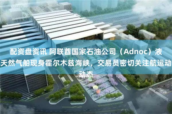 配资盘资讯 阿联酋国家石油公司（Adnoc）液化天然气船现身霍尔木兹海峡，交易员密切关注航运动态