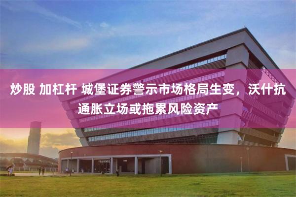 炒股 加杠杆 城堡证券警示市场格局生变，沃什抗通胀立场或拖累风险资产