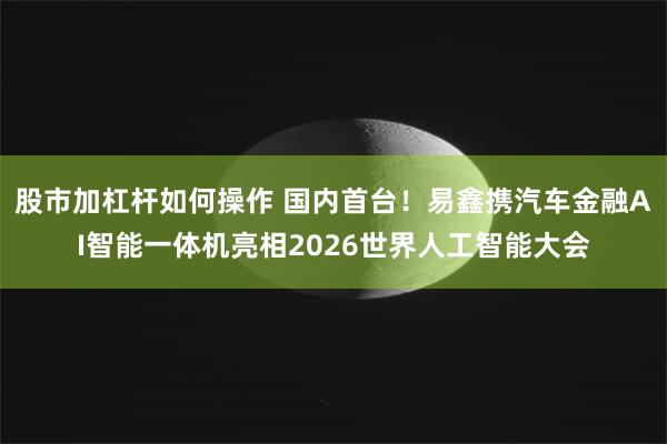 股市加杠杆如何操作 国内首台！易鑫携汽车金融AI智能一体机亮相2026世界人工智能大会