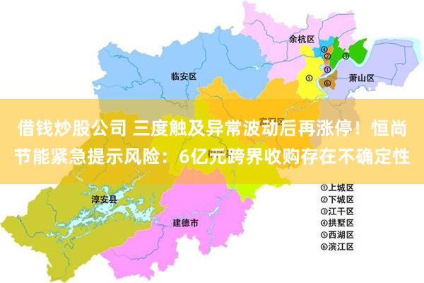 借钱炒股公司 三度触及异常波动后再涨停!恒尚节能紧急提示风险:6亿元跨界收购存在不确定性