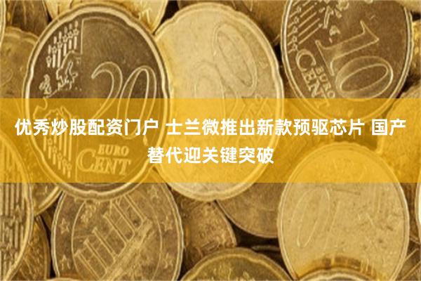 优秀炒股配资门户 士兰微推出新款预驱芯片 国产替代迎关键突破