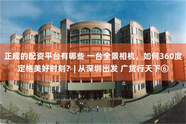 正规的配资平台有哪些 一台全景相机,如何360度定格美好时刻?| 从深圳出发 广货行天下⑥