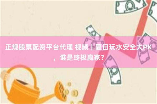 正规股票配资平台代理 视频｜夏日玩水安全大PK，谁是终极赢家？