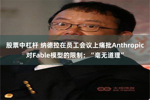 股票中杠杆 纳德拉在员工会议上痛批Anthropic对Fable模型的限制：“毫无道理”