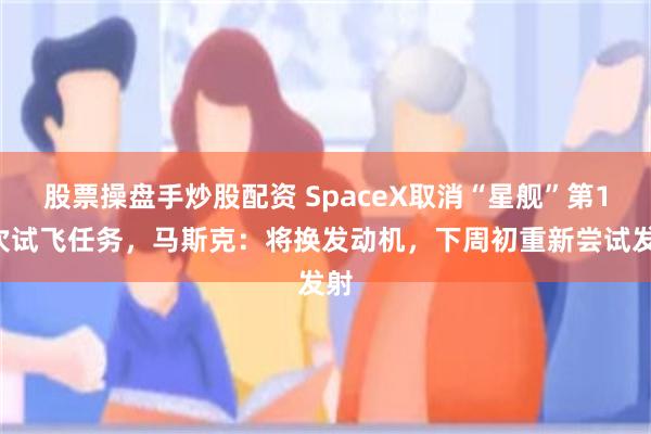 股票操盘手炒股配资 SpaceX取消“星舰”第13次试飞任务，马斯克：将换发动机，下周初重新尝试发射