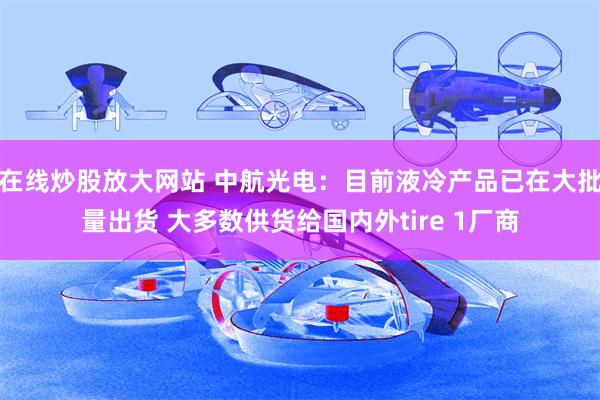 在线炒股放大网站 中航光电：目前液冷产品已在大批量出货 大多数供货给国内外tire 1厂商