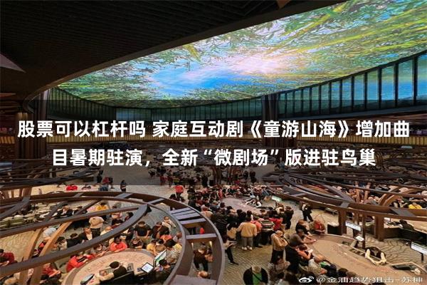 股票可以杠杆吗 家庭互动剧《童游山海》增加曲目暑期驻演，全新“微剧场”版进驻鸟巢