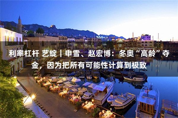 利率杠杆 艺绽｜申雪、赵宏博：冬奥“高龄”夺金，因为把所有可能性计算到极致