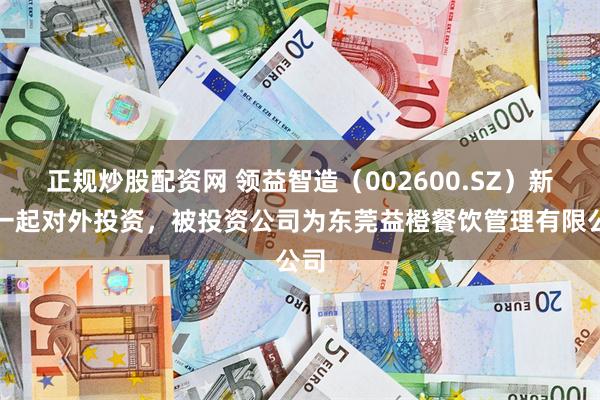 正规炒股配资网 领益智造（002600.SZ）新增一起对外投资，被投资公司为东莞益橙餐饮管理有限公司
